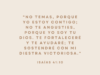 «No temas, porque yo estoy contigo; no te angusties, porque yo soy tu Dios. Te fortaleceré y te ayudaré; te sostendré con mi diestra victoriosa.»