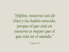 «Hijitos, vosotros sois de Dios y los habéis vencido, porque el que está en vosotros es mayor que el que está en el mundo.»