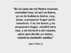 «En la casa de mi Padre muchas moradas hay; si así no fuera, yo os lo hubiera dicho; voy, pues, a preparar lugar para vosotros. Y si me fuere y os preparare lugar, vendré otra vez, y os tomaré a mí mismo, para que donde yo estoy, vosotros también estéis.»