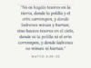 «No os hagáis tesoros en la tierra, donde la polilla y el orín corrompen, y donde ladrones minan y hurtan; sino haceos tesoros en el cielo, donde ni la polilla ni el orín corrompen, y donde ladrones no minan ni hurtan.»