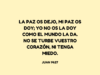 La paz os dejo, mi paz os doy; yo no os la doy como el mundo la da. No se turbe vuestro corazón, ni tenga miedo.